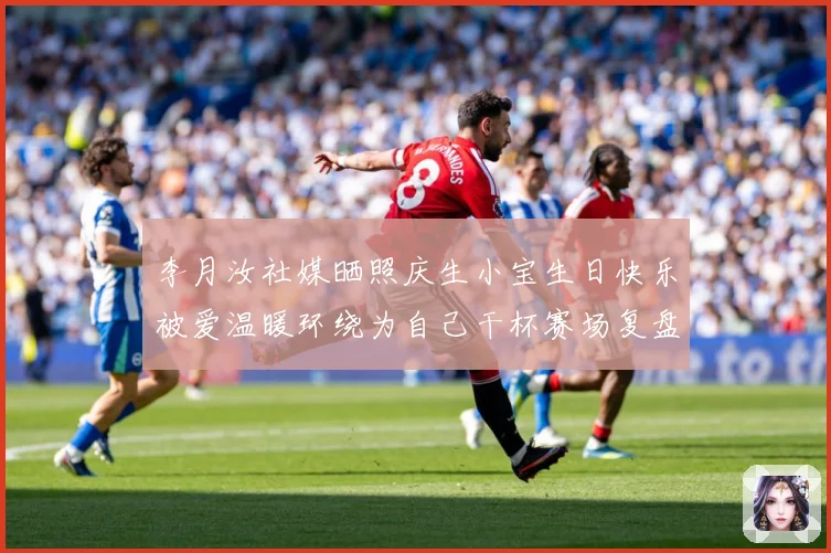 李月汝社媒晒照庆生小宝生日快乐被爱温暖环绕为自己干杯赛场复盘