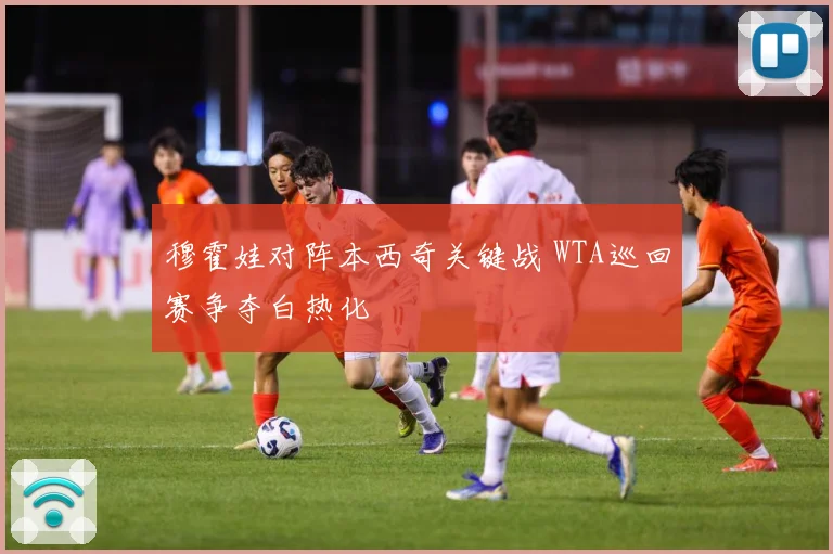 穆霍娃对阵本西奇关键战 WTA巡回赛争夺白热化