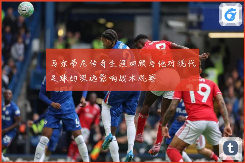马尔蒂尼传奇生涯回顾与他对现代足球的深远影响战术观察