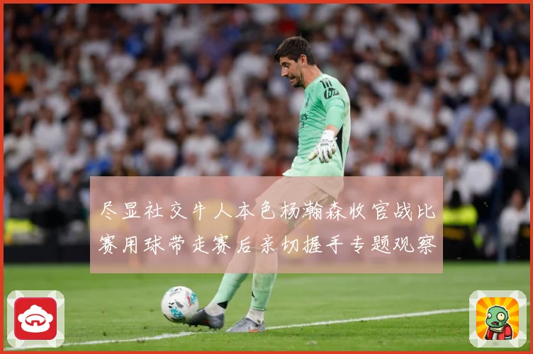 尽显社交牛人本色杨瀚森收官战比赛用球带走赛后亲切握手专题观察