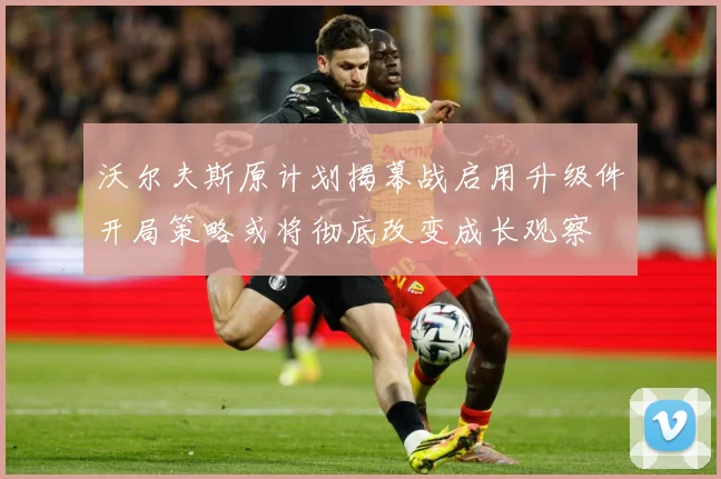沃尔夫斯原计划揭幕战启用升级件开局策略或将彻底改变成长观察