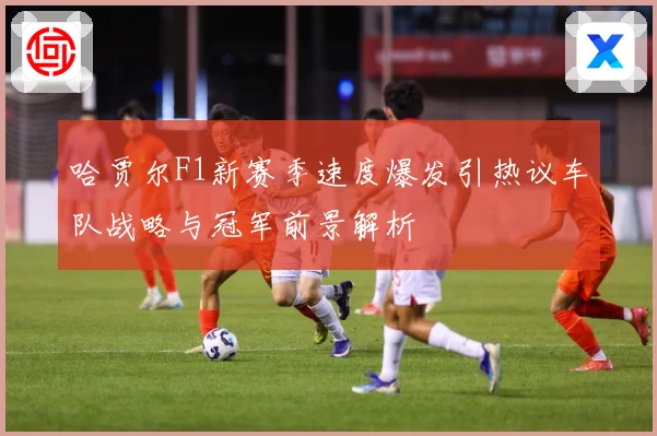 哈贾尔F1新赛季速度爆发引热议车队战略与冠军前景解析
