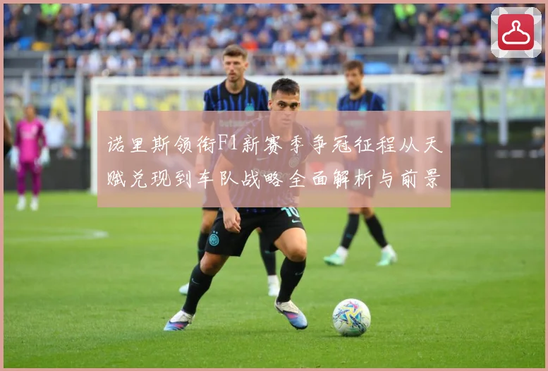 诺里斯领衔F1新赛季争冠征程从天赋兑现到车队战略全面解析与前景展望