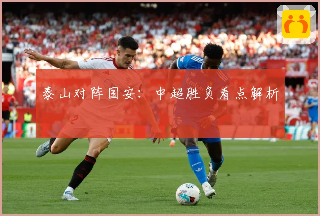 泰山对阵国安：中超胜负看点解析
