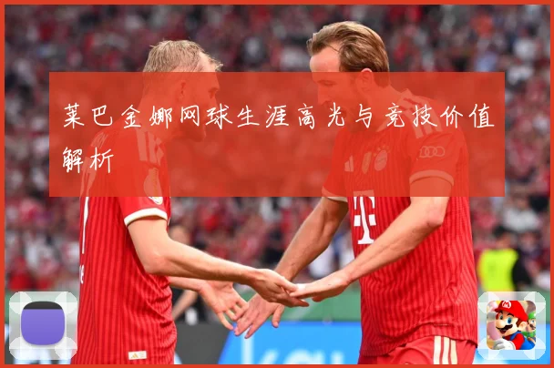 莱巴金娜网球生涯高光与竞技价值解析