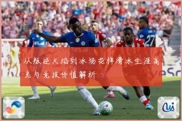 从叛逆火焰到冰场花样滑冰生涯高光与竞技价值解析