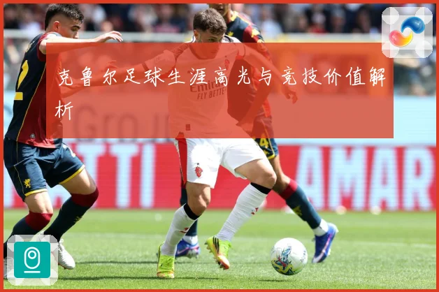 克鲁尔足球生涯高光与竞技价值解析