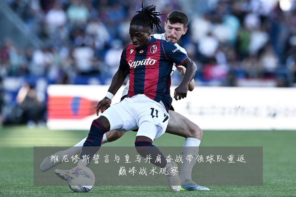 维尼修斯誓言与皇马并肩奋战带领球队重返巅峰战术观察
