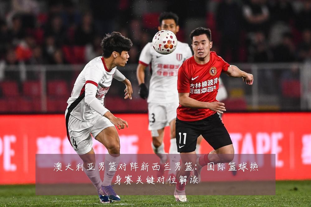 澳大利亚男篮对阵新西兰男篮：国际篮球热身赛关键对位解读