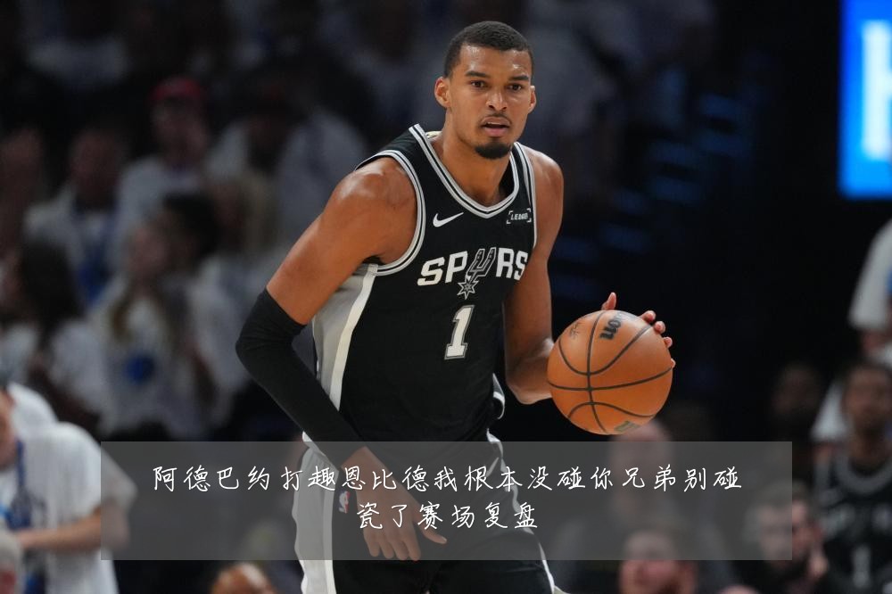 阿德巴约打趣恩比德我根本没碰你兄弟别碰瓷了赛场复盘
