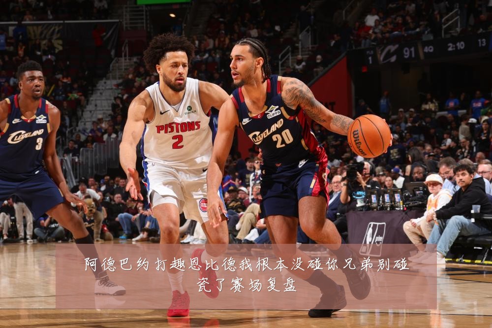 阿德巴约打趣恩比德我根本没碰你兄弟别碰瓷了赛场复盘