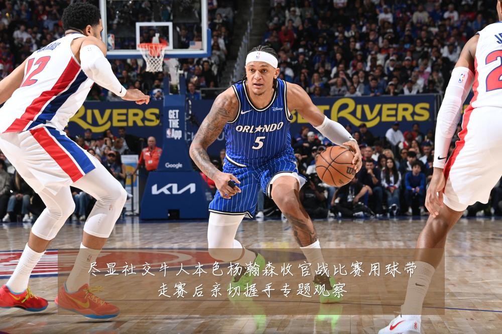 尽显社交牛人本色杨瀚森收官战比赛用球带走赛后亲切握手专题观察